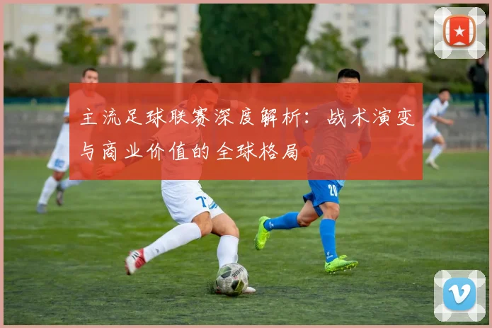 主流足球联赛深度解析：战术演变与商业价值的全球格局