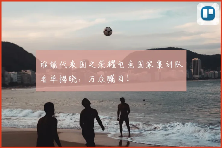 谁能代表国之荣耀电竞国家集训队名单揭晓，万众瞩目！