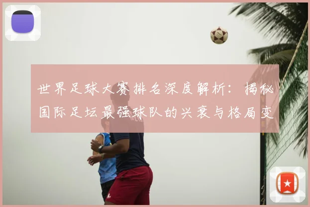 世界足球大赛排名深度解析：揭秘国际足坛最强球队的兴衰与格局变迁_20260609201416