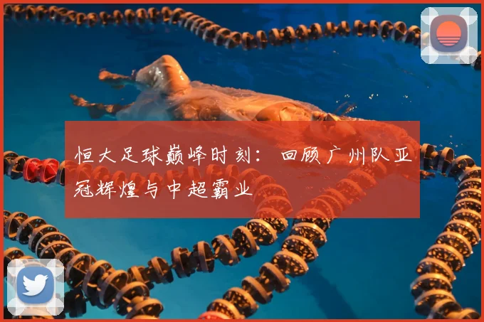 恒大足球巅峰时刻:回顾广州队亚冠辉煌与中超霸业