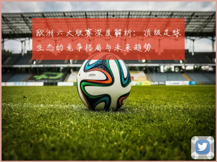 欧洲六大联赛深度解析：顶级足球生态的竞争格局与未来趋势