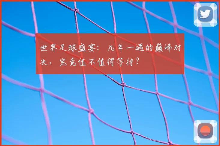 世界足球盛宴：几年一遇的巅峰对决，究竟值不值得等待？