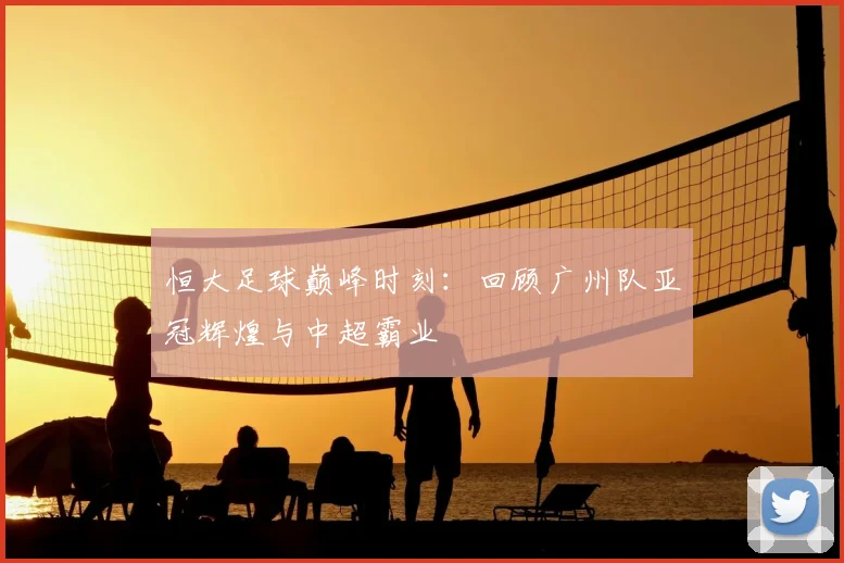 恒大足球巅峰时刻:回顾广州队亚冠辉煌与中超霸业