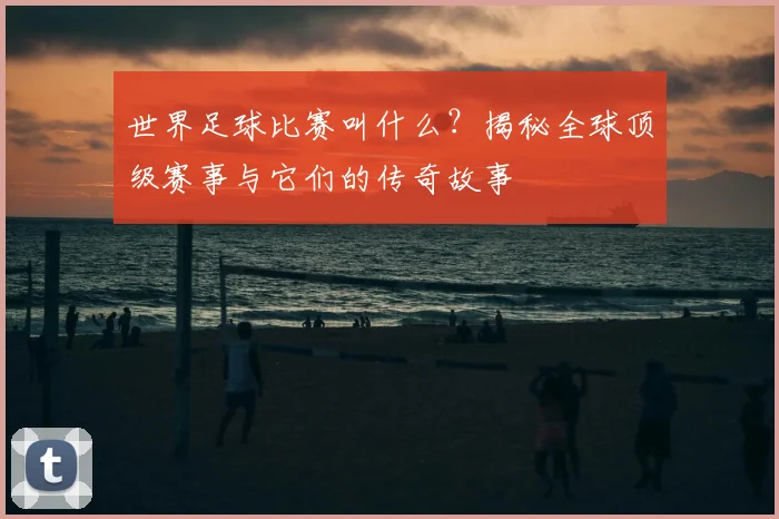 世界足球比赛叫什么？揭秘全球顶级赛事与它们的传奇故事