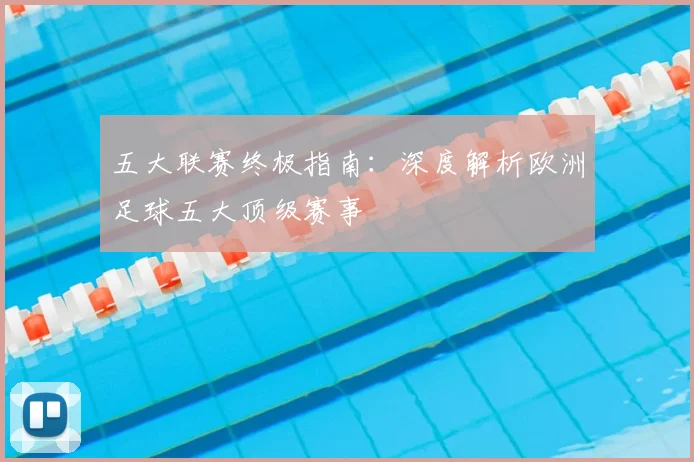 五大联赛终极指南：深度解析欧洲足球五大顶级赛事