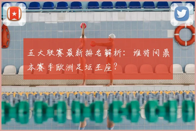 五大联赛最新排名解析:谁将问鼎本赛季欧洲足坛王座?