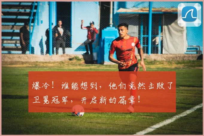 爆冷！谁能想到，他们竟然击败了卫冕冠军，开启新的篇章！